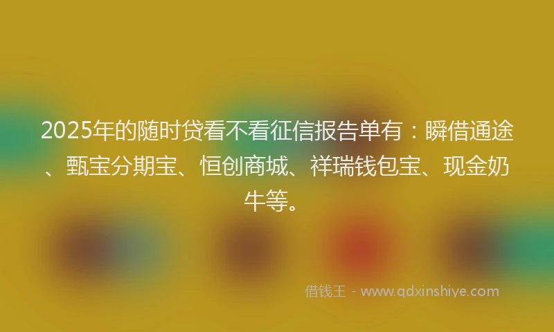 2025年的随时贷看不看征信报告单有：瞬借通途、甄宝分期宝、恒创商城、祥瑞钱包宝、现金奶牛等。