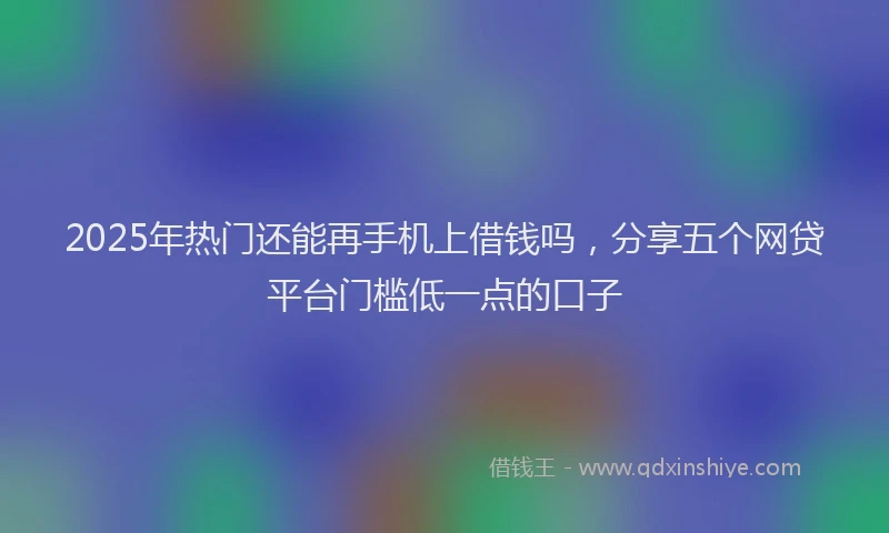 2025年热门还能再手机上借钱吗，分享五个网贷平台门槛低一点的口子