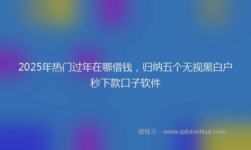 2025年热门过年在哪借钱，归纳五个无视黑白户秒下款口子软件
