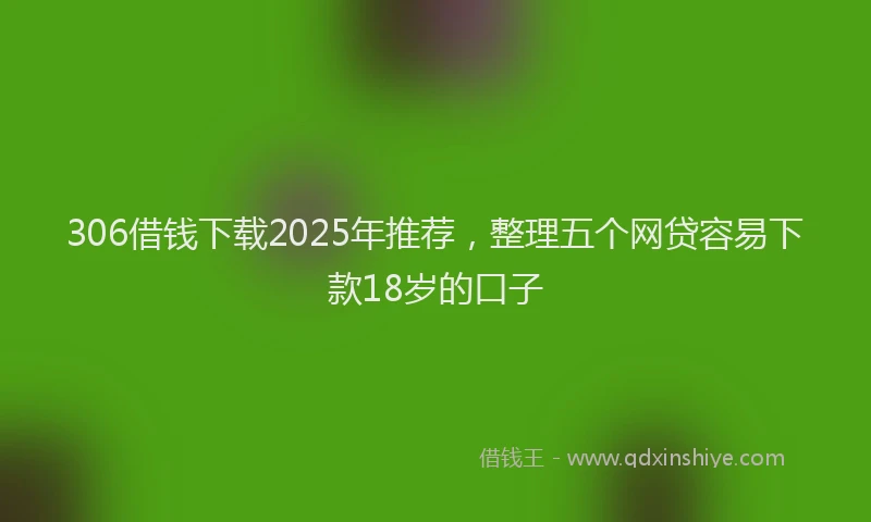 306借钱下载2025年推荐，整理五个网贷容易下款18岁的口子