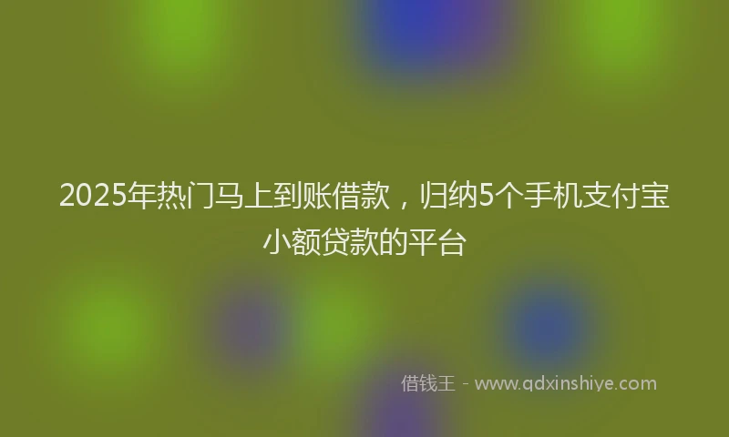 2025年热门马上到账借款，归纳5个手机支付宝小额贷款的平台