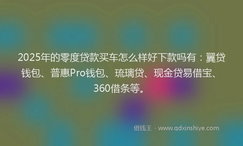 2025年的零度贷款买车怎么样好下款吗有：翼贷钱包、普惠Pro钱包、琉璃贷、现金贷易借宝、360借条等。