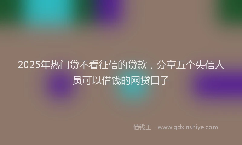 2025年热门贷不看征信的贷款，分享五个失信人员可以借钱的网贷口子