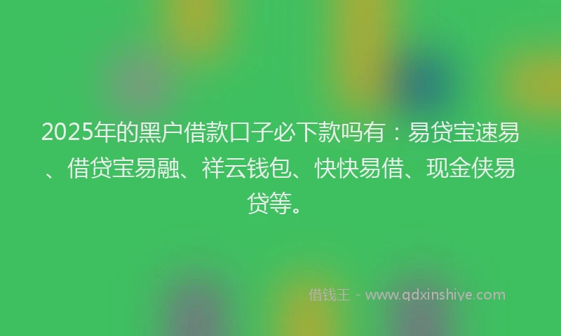 2025年的黑户借款口子必下款吗有：易贷宝速易、借贷宝易融、祥云钱包、快快易借、现金侠易贷等。