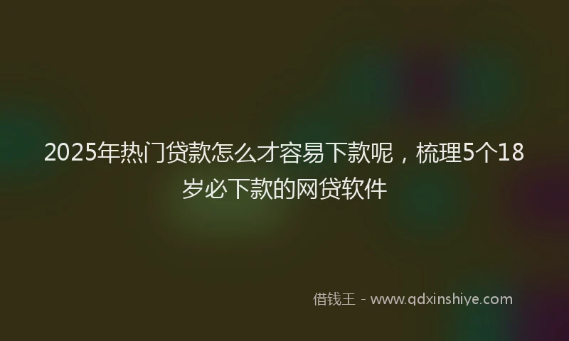 2025年热门贷款怎么才容易下款呢，梳理5个18岁必下款的网贷软件