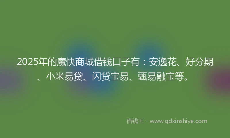 2025年的魔快商城借钱口子有：安逸花、好分期、小米易贷、闪贷宝易、甄易融宝等。