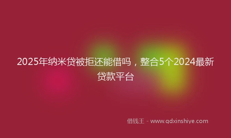 2025年纳米贷被拒还能借吗，整合5个2024最新贷款平台