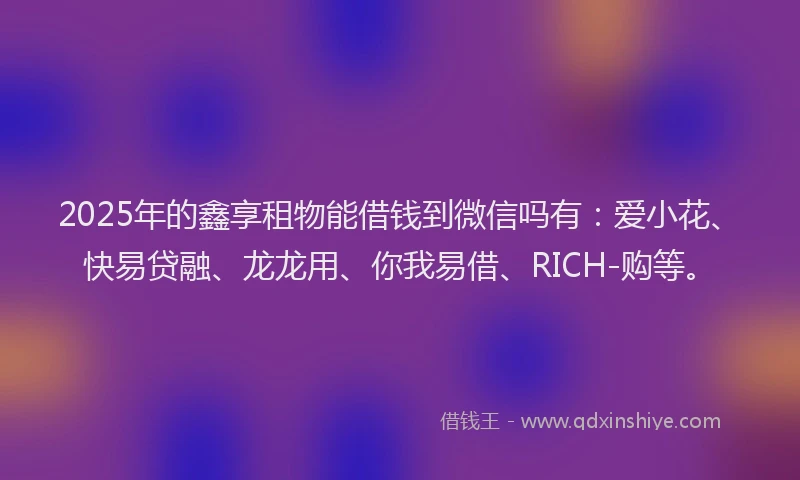 2025年的鑫享租物能借钱到微信吗有：爱小花、快易贷融、龙龙用、你我易借、RICH-购等。