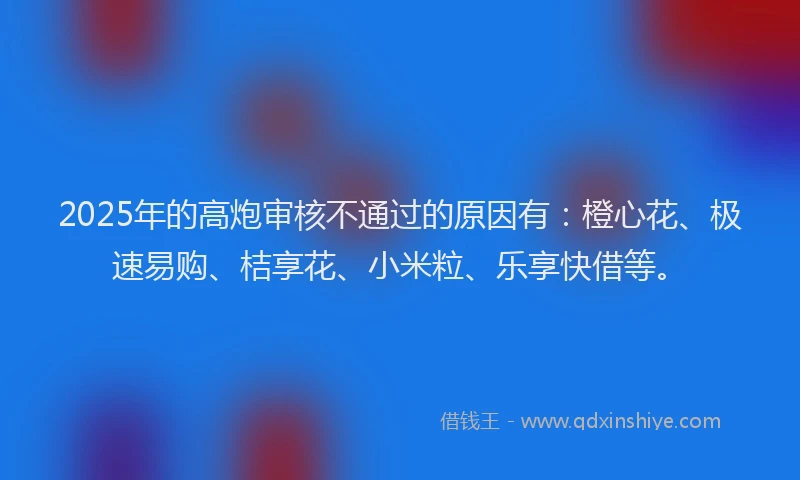2025年的高炮审核不通过的原因有：橙心花、极速易购、桔享花、小米粒、乐享快借等。