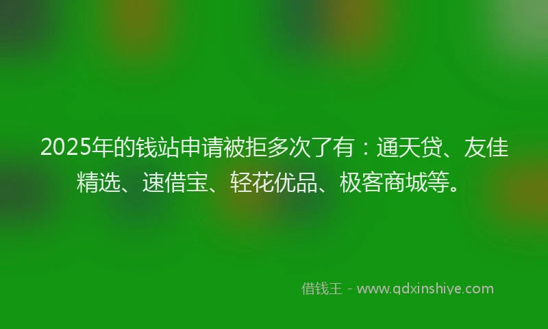 2025年的钱站申请被拒多次了有：通天贷、友佳精选、速借宝、轻花优品、极客商城等。