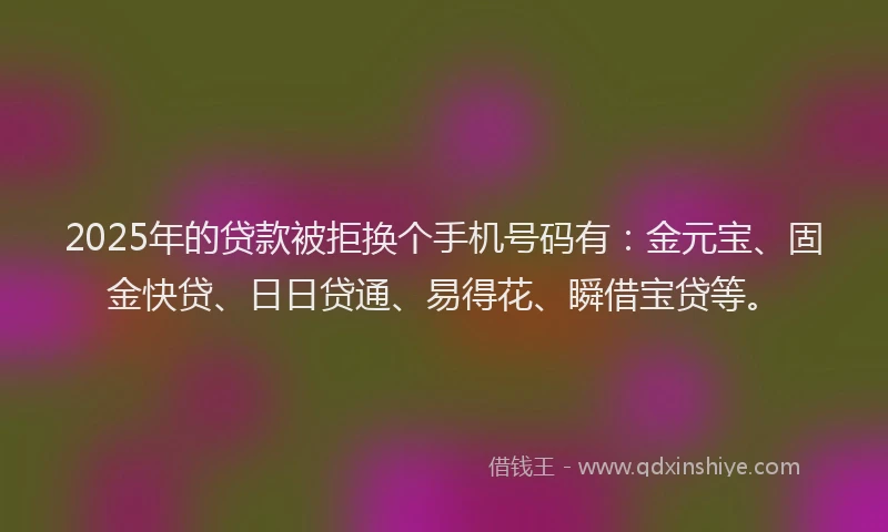 2025年的贷款被拒换个手机号码有：金元宝、固金快贷、日日贷通、易得花、瞬借宝贷等。
