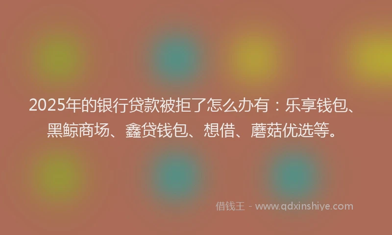 2025年的银行贷款被拒了怎么办有：乐享钱包、黑鲸商场、鑫贷钱包、想借、蘑菇优选等。