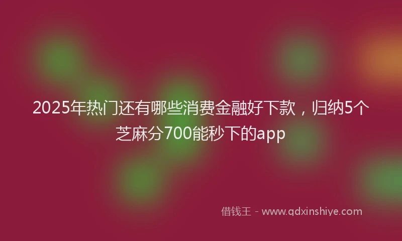 2025年热门还有哪些消费金融好下款，归纳5个芝麻分700能秒下的app