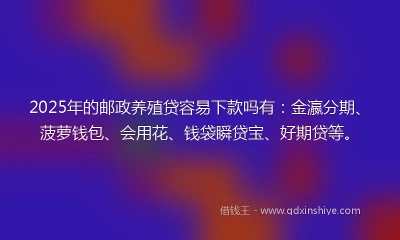 2025年的邮政养殖贷容易下款吗有：金瀛分期、菠萝钱包、会用花、钱袋瞬贷宝、好期贷等。