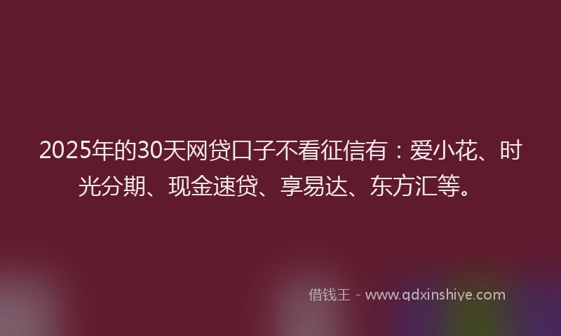 2025年的30天网贷口子不看征信有：爱小花、时光分期、现金速贷、享易达、东方汇等。