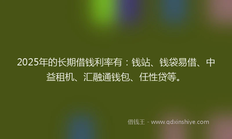 2025年的长期借钱利率有：钱站、钱袋易借、中益租机、汇融通钱包、任性贷等。