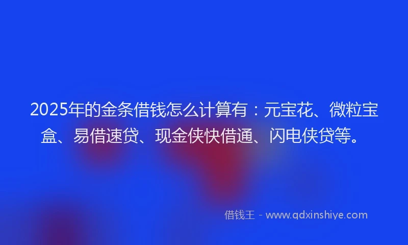 2025年的金条借钱怎么计算有：元宝花、微粒宝盒、易借速贷、现金侠快借通、闪电侠贷等。
