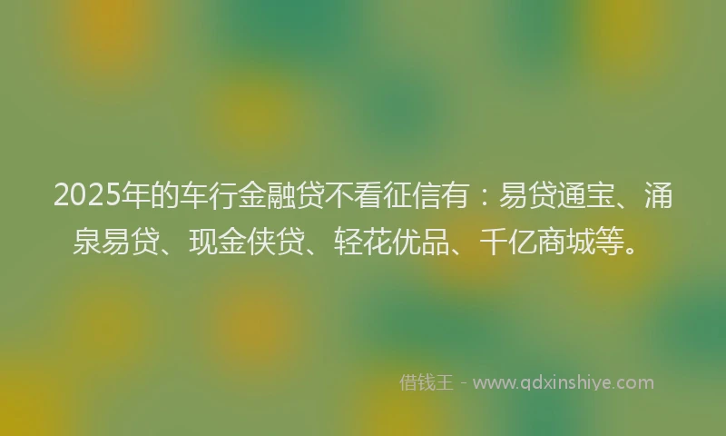 2025年的车行金融贷不看征信有：易贷通宝、涌泉易贷、现金侠贷、轻花优品、千亿商城等。