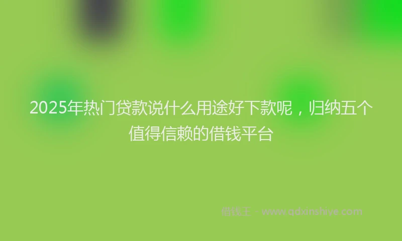 2025年热门贷款说什么用途好下款呢，归纳五个值得信赖的借钱平台