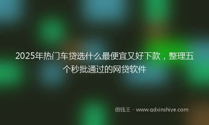 2025年热门车贷选什么最便宜又好下款，整理五个秒批通过的网贷软件