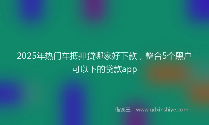 2025年热门车抵押贷哪家好下款，整合5个黑户可以下的贷款app