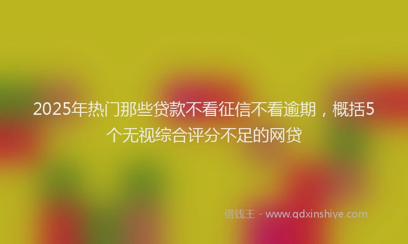 2025年热门那些贷款不看征信不看逾期，概括5个无视综合评分不足的网贷