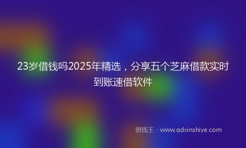 23岁借钱吗2025年精选，分享五个芝麻借款实时到账速借软件