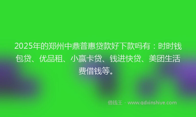 2025年的郑州中鼎普惠贷款好下款吗有：时时钱包贷、优品租、小赢卡贷、钱进快贷、美团生活费借钱等。