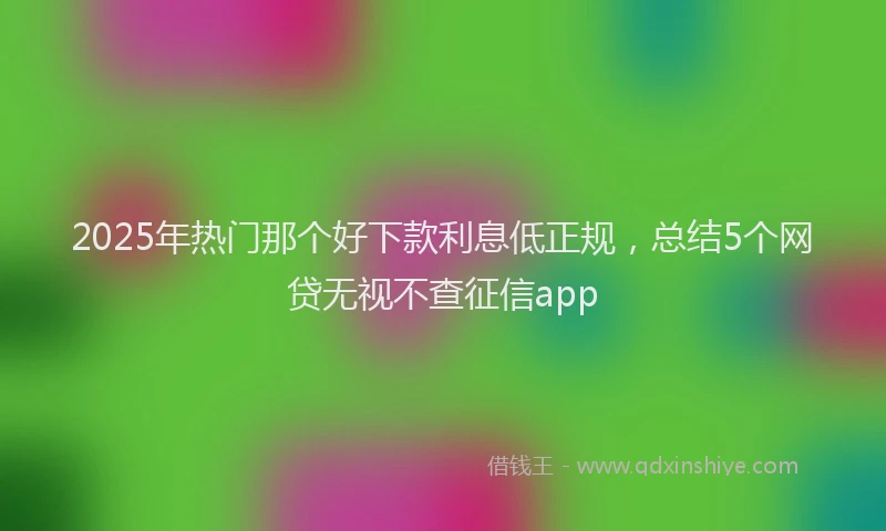 2025年热门那个好下款利息低正规，总结5个网贷无视不查征信app