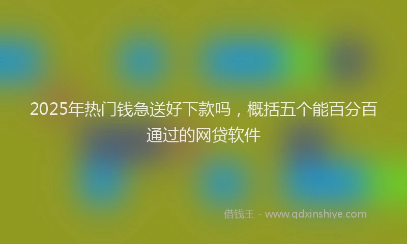 2025年热门钱急送好下款吗，概括五个能百分百通过的网贷软件