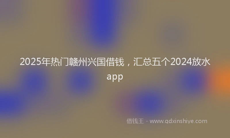 2025年热门赣州兴国借钱，汇总五个2024放水app