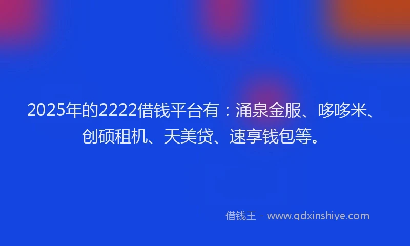2025年的2222借钱平台有：涌泉金服、哆哆米、创硕租机、天美贷、速享钱包等。