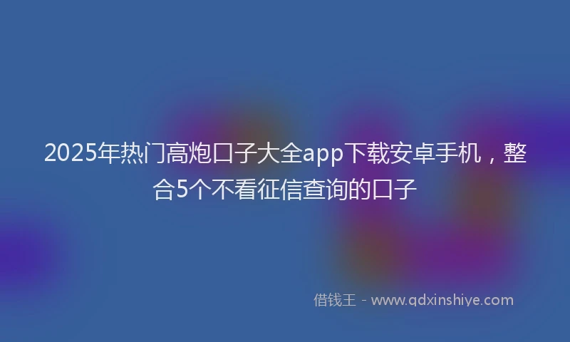 2025年热门高炮口子大全app下载安卓手机，整合5个不看征信查询的口子