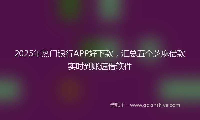 2025年热门银行APP好下款，汇总五个芝麻借款实时到账速借软件