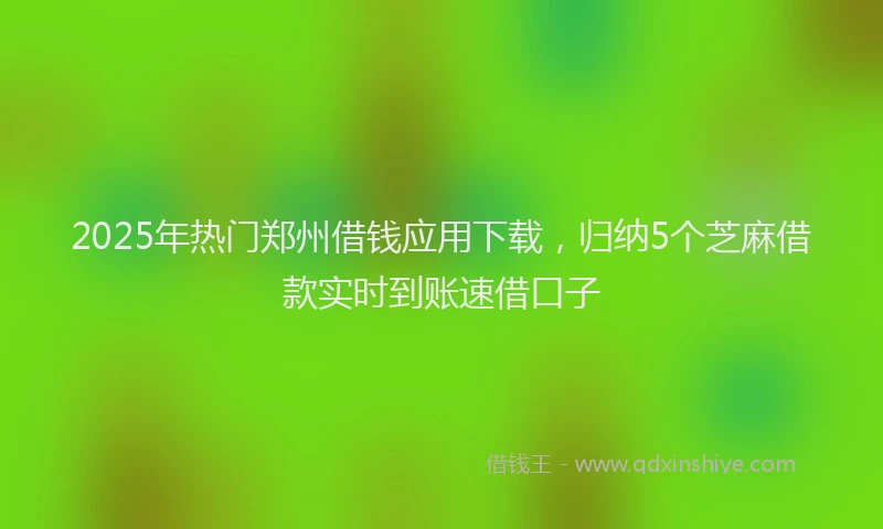 2025年热门郑州借钱应用下载，归纳5个芝麻借款实时到账速借口子