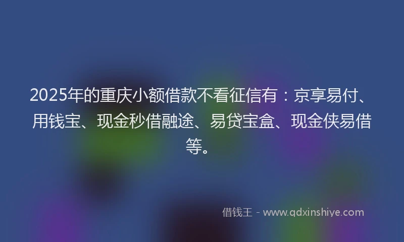 2025年的重庆小额借款不看征信有：京享易付、用钱宝、现金秒借融途、易贷宝盒、现金侠易借等。