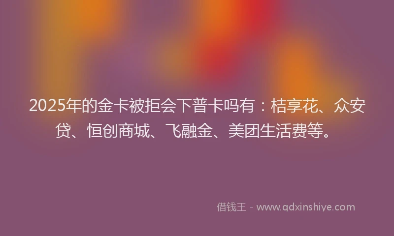 2025年的金卡被拒会下普卡吗有：桔享花、众安贷、恒创商城、飞融金、美团生活费等。