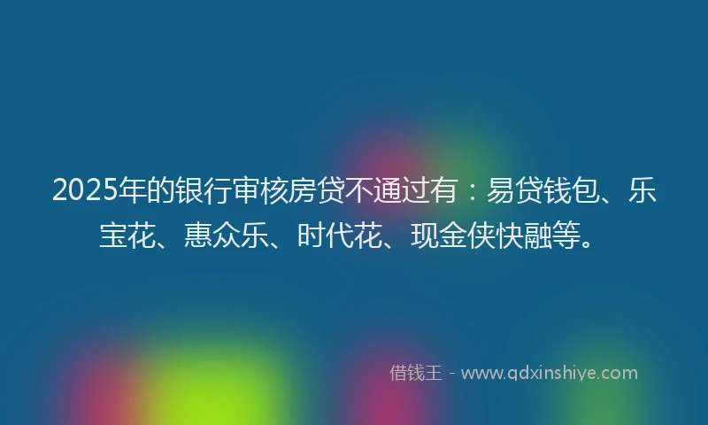 2025年的银行审核房贷不通过有：易贷钱包、乐宝花、惠众乐、时代花、现金侠快融等。