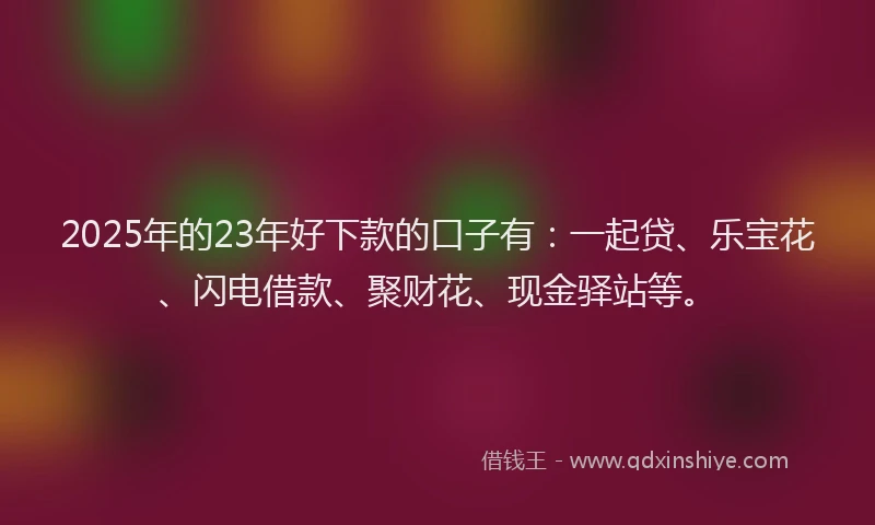 2025年的23年好下款的口子有：一起贷、乐宝花、闪电借款、聚财花、现金驿站等。
