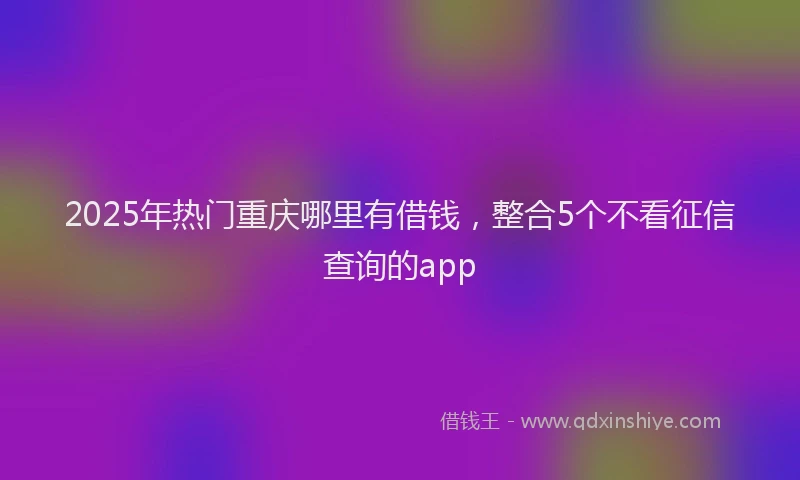 2025年热门重庆哪里有借钱，整合5个不看征信查询的app