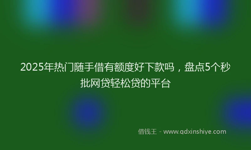 2025年热门随手借有额度好下款吗，盘点5个秒批网贷轻松贷的平台