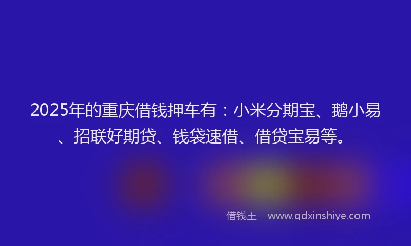 2025年的重庆借钱押车有：小米分期宝、鹅小易、招联好期贷、钱袋速借、借贷宝易等。