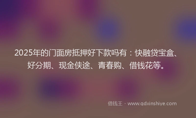 2025年的门面房抵押好下款吗有：快融贷宝盒、好分期、现金侠途、青春购、借钱花等。