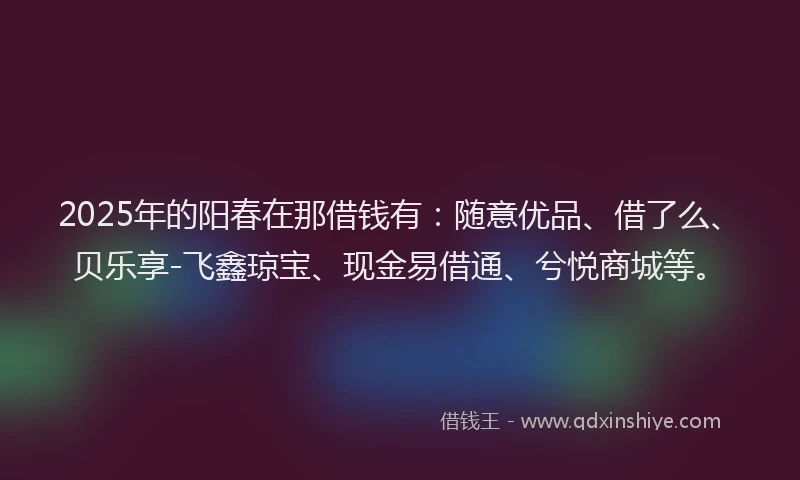 2025年的阳春在那借钱有：随意优品、借了么、贝乐享-飞鑫琼宝、现金易借通、兮悦商城等。