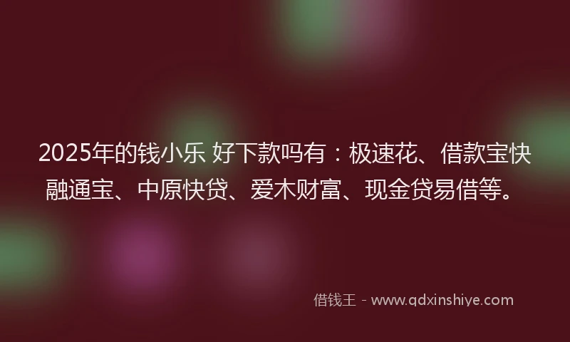 2025年的钱小乐 好下款吗有：极速花、借款宝快融通宝、中原快贷、爱木财富、现金贷易借等。