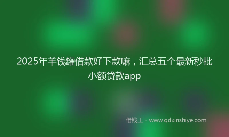 2025年羊钱罐借款好下款嘛，汇总五个最新秒批小额贷款app