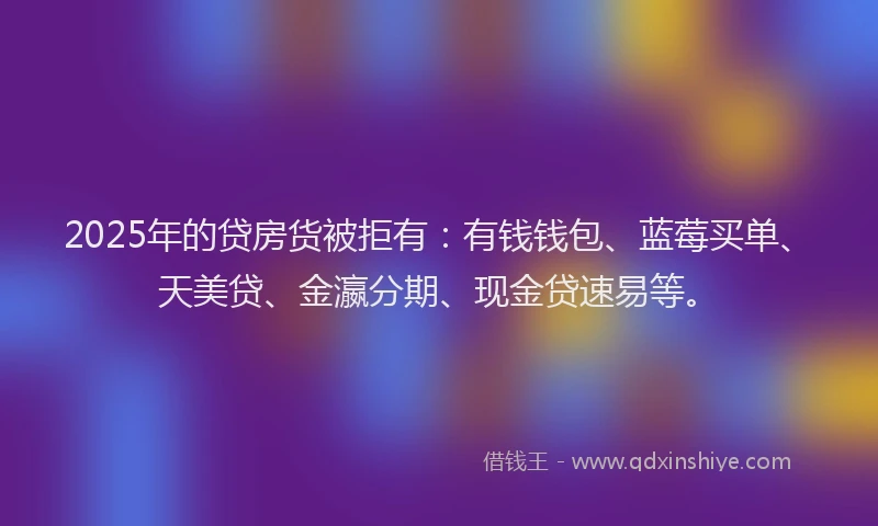 2025年的贷房货被拒有：有钱钱包、蓝莓买单、天美贷、金瀛分期、现金贷速易等。