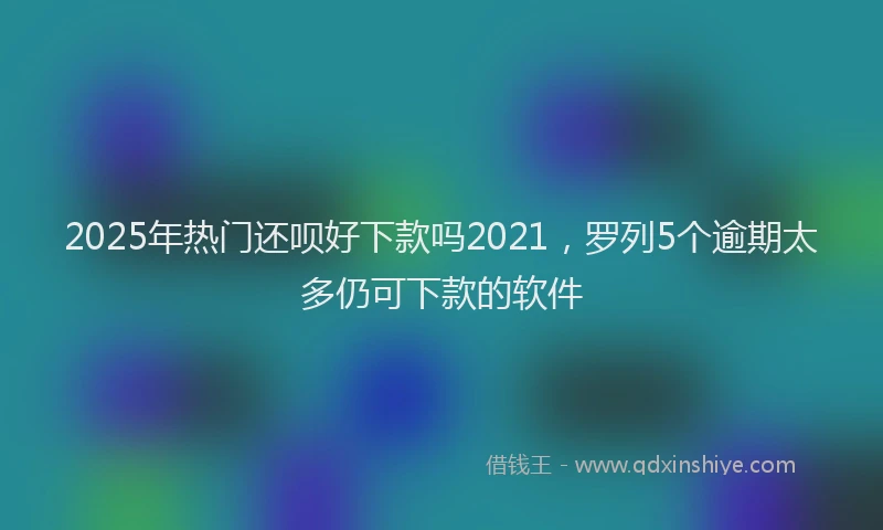 2025年热门还呗好下款吗2021，罗列5个逾期太多仍可下款的软件