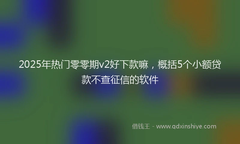 2025年热门零零期v2好下款嘛，概括5个小额贷款不查征信的软件