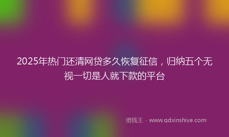 2025年热门还清网贷多久恢复征信，归纳五个无视一切是人就下款的平台